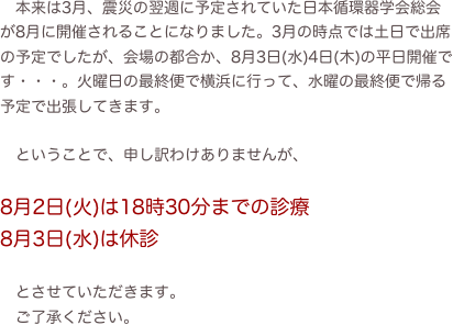 　本来は3月、震災の翌週に予定されていた日本循環器学会総会が8月に開催されることになりました。3月の時点では土日で出席の予定でしたが、会場の都合か、8月3日(水)4日(木)の平日開催です・・・。火曜日の最終便で横浜に行って、水曜の最終便で帰る予定で出張してきます。

　ということで、申し訳わけありませんが、

8月2日(火)は18時30分までの診療
8月3日(水)は休診

　とさせていただきます。
　ご了承ください。