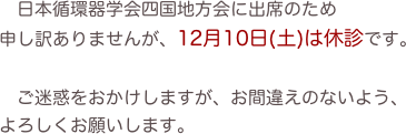 　日本循環器学会四国地方会に出席のため
申し訳ありませんが、12月10日(土)は休診です。

　ご迷惑をおかけしますが、お間違えのないよう、
よろしくお願いします。